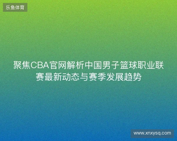聚焦CBA官网解析中国男子篮球职业联赛最新动态与赛季发展趋势