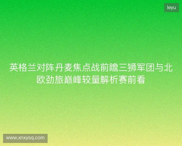 英格兰对阵丹麦焦点战前瞻三狮军团与北欧劲旅巅峰较量解析赛前看