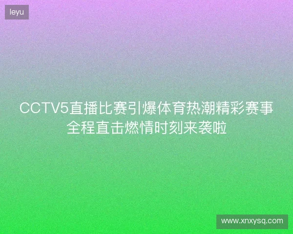 CCTV5直播比赛引爆体育热潮精彩赛事全程直击燃情时刻来袭啦